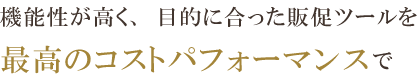 機能性が高く、目的に合った販促ツールを、最高のコストパフォーマンスで